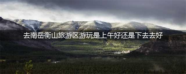 去南岳衡山旅游区游玩是上午好还是下去去好？