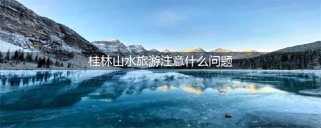 桂林山水旅游注意什么问题，桂林旅游注意事项有哪些