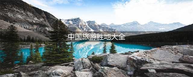 中国旅游胜地大全，中国必游的100个景点