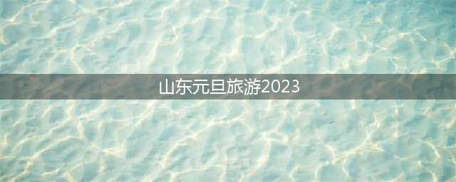 山东元旦旅游2023(2023青岛春节去哪儿玩)