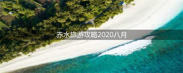 赤水旅游攻略2020八月(贵州赤水漂流自驾游攻略)